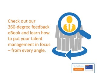 Key questions for your organization 
Does your organization use 360-degree feedback to improve 
performance reviews? 
Would some of your employee groups benefit more than 
others from multirater feedback? 
Which of the best practices for multirater assessments does 
your organization follow? 
Does your work culture welcome 360-degree feedback? 
If not, what do you need to work on changing? 
Get the full eBook: 
Download now 
 