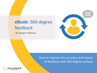 eBook: 360-degree 
feedback 
By Halogen Software 
How to improve the accuracy and impact 
of feedback with 360-degree reviews 
© 2014 Halogen Software Inc. Confidential – Not to be used, copied or redistributed without Halogen’s prior written permission. 
 