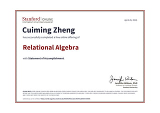 STATEMENT OF ACCOMPLISHMENT
Stanford ONLINE
Stanford University
Professor in Computer Science
Jennifer Widom, PhD
April 26, 2016
Cuiming Zheng
has successfully completed a free online offering of
Relational Algebra
with Statement of Accomplishment.
PLEASE NOTE: SOME ONLINE COURSES MAY DRAW ON MATERIAL FROM COURSES TAUGHT ON-CAMPUS BUT THEY ARE NOT EQUIVALENT TO ON-CAMPUS COURSES. THIS STATEMENT DOES NOT
AFFIRM THAT THIS PARTICIPANT WAS ENROLLED AS A STUDENT AT STANFORD UNIVERSITY IN ANY WAY. IT DOES NOT CONFER A STANFORD UNIVERSITY GRADE, COURSE CREDIT OR DEGREE,
AND IT DOES NOT VERIFY THE IDENTITY OF THE PARTICIPANT.
Authenticity can be verified at https://verify.lagunita.stanford.edu/SOA/fed95e2ca63c49e99ca885837c6466fc
 