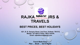 RAJKALA TOURS &
TRAVELS
BEST PRICES, BEST HOLIDAYS
42/1, B. B. Ganguly Street, 2nd Floor, Kolkata: 700 012.
Mobile: +91 90513-72222 / 98311-54104.
Email: rajkalatours@gmail.com
Travel Made Easy
Plan … Book … Get It Right!
 