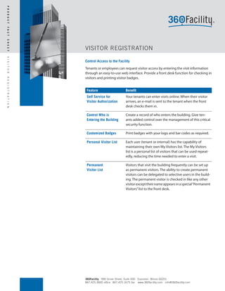P R O D U C T
F A C T
S H E E T




                          VISITOR REGISTRATION
V I S I T O R




                          Control Access to the Facility
                          Tenants or employees can request visitor access by entering the visit information
                          through an easy-to-use web interface. Provide a front desk function for checking in
                          visitors and printing visitor badges.
R E G I S T R A T I O N




                           Feature                     Benefit
                           Self Service for            Your tenants can enter visits online. When their visitor
                           Visitor Authorization       arrives, an e-mail is sent to the tenant when the front
                                                       desk checks them in.

                           Control Who is              Create a record of who enters the building. Give ten-
                           Entering the Building       ants added control over the management of this critical
                                                       security function.

                           Customized Badges           Print badges with your logo and bar codes as required.

                           Personal Visitor List       Each user (tenant or internal) has the capability of
                                                       maintaining their own My Visitors list. The My Visitors
                                                       list is a personal list of visitors that can be used repeat-
                                                       edly, reducing the time needed to enter a visit.

                           Permanent                   Visitors that visit the building frequently can be set up
                           Visitor List                as permanent visitors. The ability to create permanent
                                                       visitors can be delegated to selective users in the build-
                                                       ing. The permanent visitor is checked in like any other
                                                       visitor except their name appears in a special “Permanent
                                                       Visitors” list to the front desk.




                          360Facility 990 Grove Street, Suite 500 Evanston, Illinois 60201
                          847.425.3600 office 847.425.1675 fax www.360facility.com info@360facility.com
 