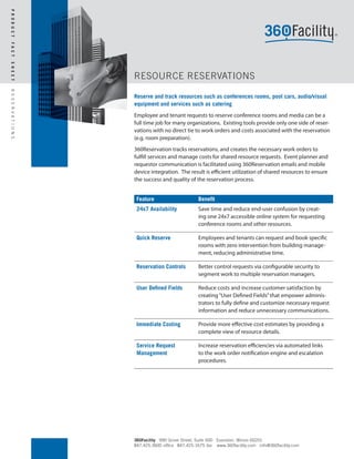 P R O D U C T
F A C T
S H E E T




                          RESOURCE RESERVATIONS
R E S E R V A T I O N S




                          Reserve and track resources such as conferences rooms, pool cars, audio/visual
                          equipment and services such as catering
                          Employee and tenant requests to reserve conference rooms and media can be a
                          full time job for many organizations. Existing tools provide only one side of reser-
                          vations with no direct tie to work orders and costs associated with the reservation
                          (e.g. room preparation).
                          360Reservation tracks reservations, and creates the necessary work orders to
                          fulfill services and manage costs for shared resource requests. Event planner and
                          requestor communication is facilitated using 360Reservation emails and mobile
                          device integration. The result is efficient utilization of shared resources to ensure
                          the success and quality of the reservation process.


                           Feature                     Benefit
                           24x7 Availability           Save time and reduce end-user confusion by creat-
                                                       ing one 24x7 accessible online system for requesting
                                                       conference rooms and other resources.

                           Quick Reserve               Employees and tenants can request and book specific
                                                       rooms with zero intervention from building manage-
                                                       ment, reducing administrative time.

                           Reservation Controls        Better control requests via configurable security to
                                                       segment work to multiple reservation managers.

                           User Defined Fields         Reduce costs and increase customer satisfaction by
                                                       creating “User Defined Fields” that empower adminis-
                                                       trators to fully define and customize necessary request
                                                       information and reduce unnecessary communications.

                           Immediate Costing           Provide more effective cost estimates by providing a
                                                       complete view of resource details.

                           Service Request             Increase reservation efficiencies via automated links
                           Management                  to the work order notification engine and escalation
                                                       procedures.




                          360Facility 990 Grove Street, Suite 500 Evanston, Illinois 60201
                          847.425.3600 office 847.425.1675 fax www.360facility.com info@360facility.com
 