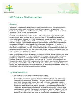 360 Feedback: The Fundamentals


Overview
360 feedback is a leadership development process in which survey data is collected from various
sources (e.g., bosses, peers, subordinates, and self) regarding leaders’ competencies. This
feedback is compiled into a report which is shared with the focal leaders (the one in the center of the
360 feedback circle) to guide their development.

In order to ensure the best results when creating a 360 feedback process, you should keep the
following in mind. First, anonymity is of the utmost importance. In order for other raters to give
honest and productive feedback, they should be guaranteed that their data will be collected
anonymously. Second, 360 feedback should be used for developmental purposes only. If used for
evaluative purposes, some raters may maliciously give poor ratings to others due to “office politics,”
thereby spoiling the validity of the data and limiting usefulness of the feedback for leadership
development. Note that a leadership competency model can be used as a framework to create other
instruments for selection and evaluation processes; however, the 360 feedback tool should be used
for developmental purposes only. For help creating selection and evaluation tools, LeaderNation can
refer a consultant who specializes in this work.

Finally, organizations conducting 360 feedback should understand that by collecting data, there is the
expectation that something will be done with this data. It is important to make certain that leaders
going through this process understand what will and will not be done with the data, and what
actionable steps can be expected following data collection. At a minimum, personal reflection and
feedback meetings for leaders who have gone through the process is recommended. Creating action
plans is another way the data can be easily used. Meetings with executive coaches, leadership
trainings, and other developmental and support activities the organization provides for its leaders may
also be useful follow-up activities once data has been collected.



Top Ten Best Practices
    1. 360 feedback should use behaviorally-based questions.

        There are two main reasons questions should be behaviorally-based. First, behaviorally-
        based feedback is imminently actionable. If you were told you didn’t have good listening
        skills, would you know how to improve upon that? If, however, you were told you didn’t
        paraphrase what others said in order to ensure you understood the message conveyed, you
        would know exactly what to do to improve upon that (i.e., start paraphrasing what other
        people say). A second reason questions should be behaviorally-based is to maximize the
        usefulness of the feedback. If a manager is told he doesn’t “value his employee’s time,” he
        can easily dismiss this as malicious feedback by disgruntled subordinates, or say that other
        people couldn’t know what he feels inside. If, however, he is given the feedback that he
 