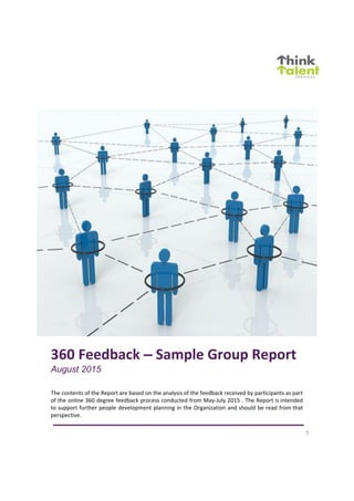 1
360 Feedback – Sample Group Report
August 2015
The contents of the Report are based on the analysis of the feedback received by participants as part
of the online 360 degree feedback process conducted from May-July 2015 . The Report is intended
to support further people development planning in the Organization and should be read from that
perspective.
 
