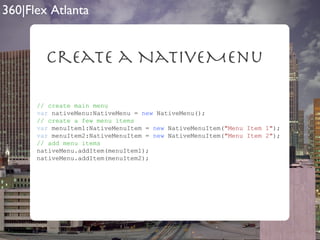 Create a NativeMenu // create main menu var  nativeMenu:NativeMenu =  new  NativeMenu(); // create a few menu items var  menuItem1:NativeMenuItem =  new  NativeMenuItem( "Menu Item 1" ); var  menuItem2:NativeMenuItem =  new  NativeMenuItem( "Menu Item 2" ); // add menu items nativeMenu.addItem(menuItem1); nativeMenu.addItem(menuItem2);  