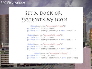 Set a Dock Or  SystemTray Icon   [ Embed (source= "assets/e16.png" )]   private   var  Icon16:Class;   private   var  bitmap16:Bitmap =  new  Icon16();     [ Embed (source= "assets/e32.png" )]   private   var  Icon32:Class;   private   var  bitmap32:Bitmap =  new  Icon32();     [ Embed (source= "assets/e48.png" )]   private   var  Icon48:Class;   private   var  bitmap48:Bitmap =  new  Icon48();   [ Embed (source= "assets/e128.png" )]   private   var  Icon128:Class;   private   var  bitmap128:Bitmap =  new  Icon128(); 