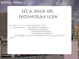 Set a Dock Or  SystemTray Icon private   function  setDockIcon(): void { var  icons:Array = [bitmap16.bitmapData, bitmap32.bitmapData, bitmap48.bitmapData, bitmap128.bitmapData] NativeApplication.nativeApplication.icon.bitmaps = icons; } 