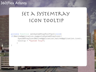 Set a SystemTray  Icon Tooltip private   function  setSystemTrayToolTip(): void { if (NativeApplication.supportsSystemTrayIcon){ SystemTrayIcon(NativeApplication.nativeApplication.icon). tooltip =  "System Tray" ; } } 