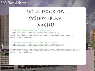 Set a Dock Or SystemTray  Menu // check for support of DockIcon if (NativeApplication.supportsDockIcon) { DockIcon(NativeApplication.nativeApplication.icon). menu = nativeMenu; } // check for support of SystemTrayIcon if (NativeApplication.supportsSystemTrayIcon){ SystemTrayIcon(NativeApplication.nativeApplication.icon). menu = nativeMenu; } 