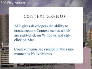 Context Menus AIR gives developers the ability to create custom Context menus which are right-click on Windows and ctrl-click on Mac. Context menus are created in the same manner as NativeMenus. 