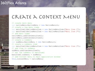 Create a context Menu // create main menu var  nativeMenu:NativeMenu =  new  NativeMenu(); // create a few menu items var  menuItem1:NativeMenuItem =  new  NativeMenuItem( "Menu Item 1" ); var  menuItem2:NativeMenuItem =  new  NativeMenuItem( "Menu Item 2" ); // add menu items nativeMenu.addItem(menuItem1); nativeMenu.addItem(menuItem2);  // create a submenu var  subMenu:NativeMenu =  new  NativeMenu(); // create a submenu item var  menuItem3:NativeMenuItem =  new  NativeMenuItem( "Menu Item 3" ); // add item to submenu subMenu.addItem(menuItem3); // set the submenu to menuItem1 menuItem1.submenu = subMenu; // add Context menu to main application window this .contextMenu = nativeMenu; 
