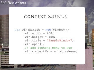 Context Menus var  win:Window =  new  Window();   win.width = 200;   win.height = 150;   win.title =  "SampleWindow" ;   win.open();   // add context menu to win   win.contextMenu = nativeMenu; 