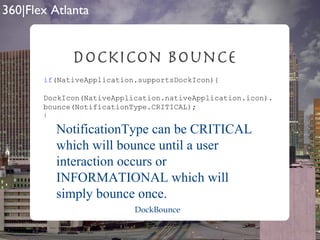 DockIcon Bounce if (NativeApplication.supportsDockIcon){ DockIcon(NativeApplication.nativeApplication.icon). bounce(NotificationType.CRITICAL); } NotificationType can be CRITICAL which will bounce until a user interaction occurs or INFORMATIONAL which will simply bounce once. DockBounce 