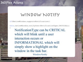 Window Notify if (NativeWindow.supportsNotification){ this .nativeWindow.notifyUser(NotificationType.CRITICAL); } NotificationType can be CRITICAL which will blink until a user interaction occurs or INFORMATIONAL which will simply show a highlight on the window in the task bar. WindowNotify 