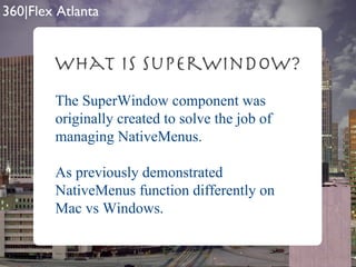 What is SuperWindow? The SuperWindow component was originally created to solve the job of managing NativeMenus. As previously demonstrated NativeMenus function differently on Mac vs Windows. 