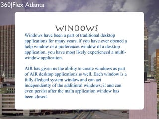 Windows Windows have been a part of traditional desktop applications for many years. If you have ever opened a help window or a preferences window of a desktop application, you have most likely experienced a multi- window application.  AIR has given us the ability to create windows as part of AIR desktop applications as well. Each window is a fully-fledged system window and can act independently of the additional windows; it and can even persist after the main application window has been closed.  