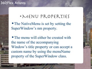 Menu Properties The NativeMenu is set by setting the SuperWindow’s nm property. The menu will either be created with the name of the accompanying Window’s title property or can accept a custom name by using the menuName property of the SuperWindow class. 