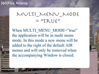 MULTI_MENU_MODE = “true” When MULTI_MENU_MODE=”true” the application will be in multi menu mode. In this mode a new menu will be added to the right of the default AIR menus and will only be removed when the accompanying Window is closed. 