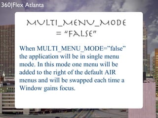 MULTI_MENU_MODE = “false” When MULTI_MENU_MODE=”false” the application will be in single menu mode. In this mode one menu will be added to the right of the default AIR menus and will be swapped each time a Window gains focus. 