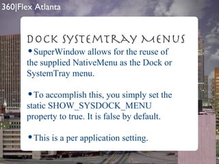 SuperWindow allows for the reuse of the supplied NativeMenu as the Dock or SystemTray menu. To accomplish this, you simply set the static SHOW_SYSDOCK_MENU property to true. It is false by default. This is a per application setting. Dock SystemTray Menus 