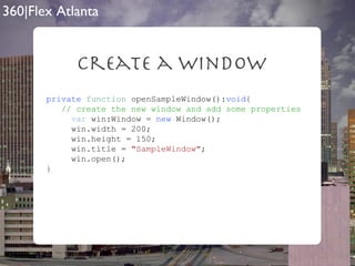 Create a Window private   function  openSampleWindow(): void { // create the new window and add some properties var  win:Window =  new  Window(); win.width = 200; win.height = 150; win.title =  "SampleWindow" ; win.open(); } 