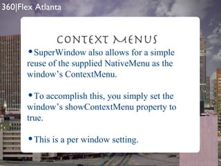Context Menus SuperWindow also allows for a simple reuse of the supplied NativeMenu as the window’s ContextMenu.  To accomplish this, you simply set the window’s showContextMenu property to true. This is a per window setting. 