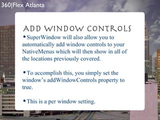 Add Window Controls SuperWindow will also allow you to automatically add window controls to your NativeMenus which will then show in all of the locations previously covered. To accomplish this, you simply set the window’s addWindowControls property to true. This is a per window setting. 