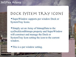 Dock SysTem tray Icons SuperWindow supports per window Dock or SystemTray Icons.  Simply set an Array of bitmapData to the sysDockIconBitmaps property and SuperWindow will construct and manage the Dock or SystemTray Icon setting the icon to the current window. This is a per window setting. 