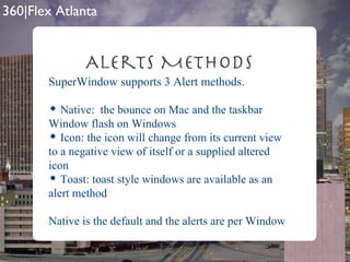 Alerts Methods SuperWindow supports 3 Alert methods. Native:  the bounce on Mac and the taskbar Window flash on Windows Icon: the icon will change from its current view to a negative view of itself or a supplied altered icon Toast: toast style windows are available as an alert method Native is the default and the alerts are per Window 