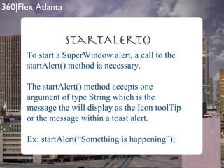 startAlert() To start a SuperWindow alert, a call to the startAlert() method is necessary.  The startAlert() method accepts one argument of type String which is the message the will display as the Icon toolTip or the message within a toast alert. Ex: startAlert(“Something is happening”); 