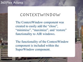 ContextWindow The ContextWindow component was created to easily add the “close”, “minimixe”, “maximize”, and ‘restore” functionality to AIR windows. The functionality of the ContextWindow component is included within the SuperWindow component. 