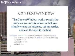 ContextWindow private   function  createContextWindow(): void { var  w:ContextWindow =  new  ContextWindow(); w.width=300; w.height=200; w.open(); } The ContextWindow works exactly the same as mx.core.Window in that you simply create an instance, set properties, and call the open() method. 
