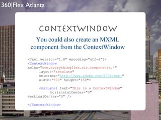 ContextWindow <?xml version="1.0" encoding="utf-8"?> <ContextWindow  xmlns=" com.everythingflex.air.components.* "  layout=" absolute "  xmlns:mx=" http://www.adobe.com/2006/mxml "  width=" 300 " height=" 150 " > <mx:Label  text=" This is a ContextWindow "  horizontalCenter=" 0 " verticalCenter=" 0 "  /> </ContextWindow> You could also create an MXML component from the ContextWindow 