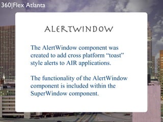 AlertWindow The AlertWindow component was created to add cross platform “toast” style alerts to AIR applications. The functionality of the AlertWindow component is included within the SuperWindow component. 