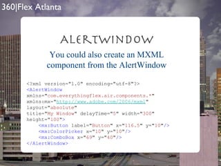 AlertWindow <?xml version="1.0" encoding="utf-8"?> <AlertWindow   xmlns=" com.everythingflex.air.components.* " xmlns:mx=" http://www.adobe.com/2006/mxml " layout=" absolute " title=" My Window " delayTime=" 5 " width=" 300 " height=" 100 " > <mx:Button  label=" Button " x=" 116.5 " y=" 10 " /> <mx:ColorPicker  x=" 10 " y=" 10 " /> <mx:ComboBox  x=" 69 " y=" 40 " /> </AlertWindow> You could also create an MXML component from the AlertWindow 