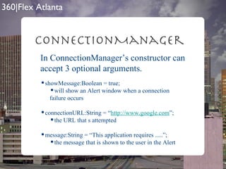 ConnectionManager In ConnectionManager’s constructor can accept 3 optional arguments. showMessage:Boolean = true; will show an Alert window when a connection failure occurs connectionURL:String = “ http://www.google.com ”; the URL that s attempted message:String = “This application requires .....”; the message that is shown to the user in the Alert 