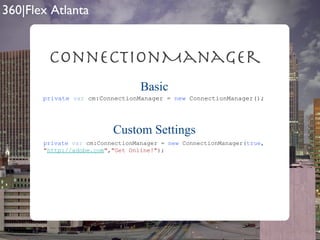 ConnectionManager private   var  cm:ConnectionManager =  new  ConnectionManager(); private   var  cm:ConnectionManager =  new  ConnectionManager( true , " http://adobe.com " , "Get Online!" ); Basic Custom Settings 
