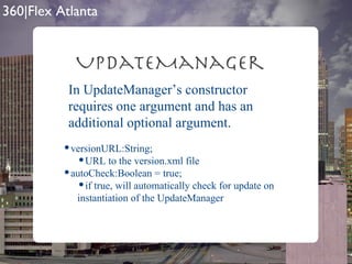UpdateManager In UpdateManager’s constructor requires one argument and has an additional optional argument. versionURL:String; URL to the version.xml file autoCheck:Boolean = true; if true, will automatically check for update on instantiation of the UpdateManager 