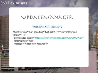 version.xml sample UpdateManager <?xml version="1.0" encoding="ISO-8859-1"?><currentVersion version="1.1"  downloadLocation=" http://www.everythingflex.com/AIR/UM/UM.air "  forceUpdate="false"  message="Added new features"/> 
