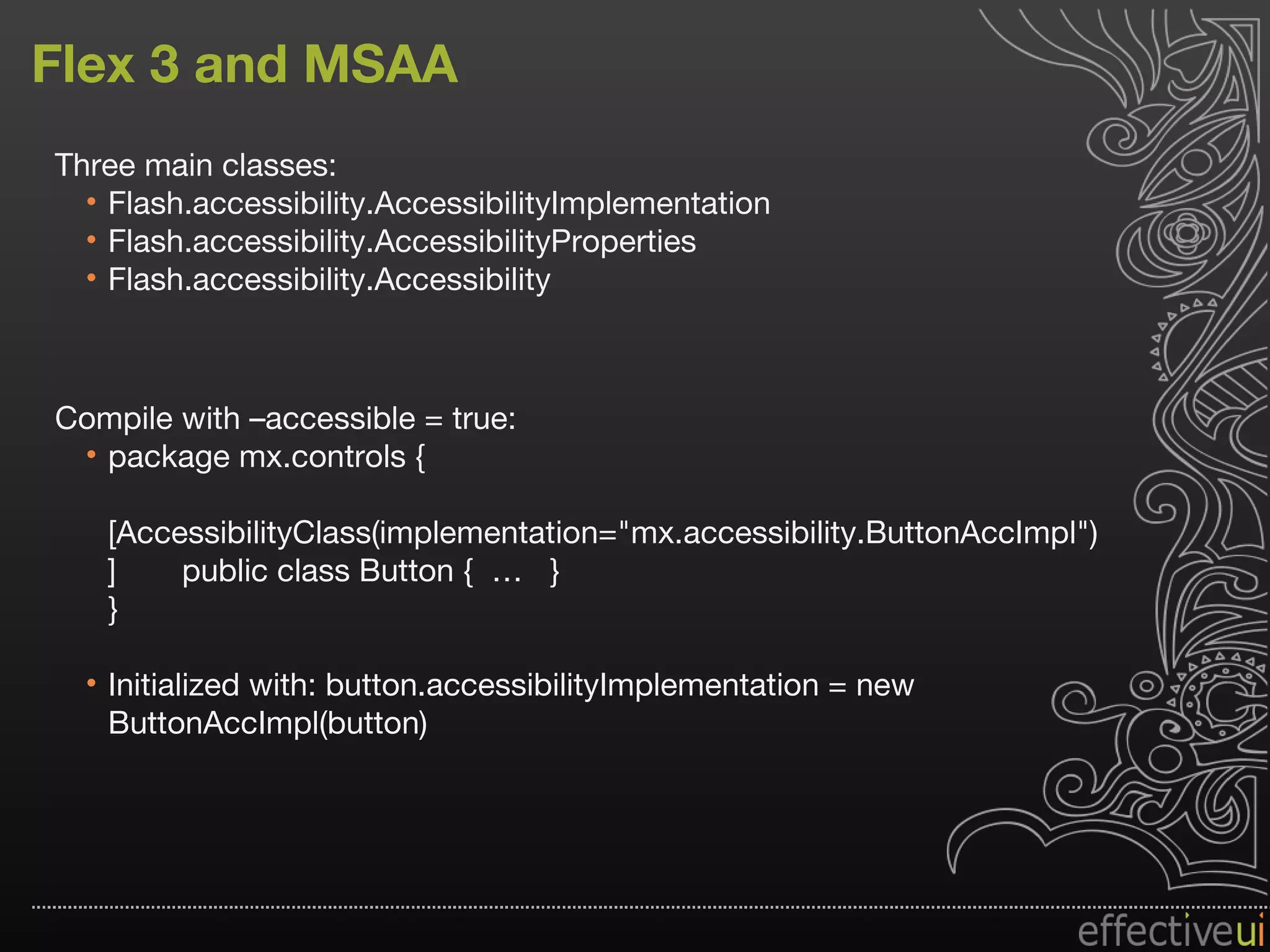 Flex 3 and MSAA Three main classes: Flash.accessibility.AccessibilityImplementation  Flash.accessibility.AccessibilityProperties  Flash.accessibility.Accessibility Compile with –accessible = true: package mx.controls { [AccessibilityClass(implementation="mx.accessibility.ButtonAccImpl")]  public class Button {  …  } } Initialized with: button.accessibilityImplementation = new  ButtonAccImpl(button) 