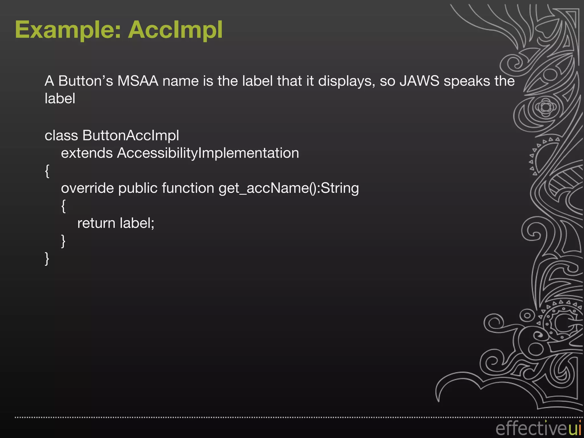 Example: AccImpl A Button’s MSAA name is the label that it displays, so JAWS speaks the label class ButtonAccImpl extends AccessibilityImplementation { override public function get_accName():String { return label; } } 