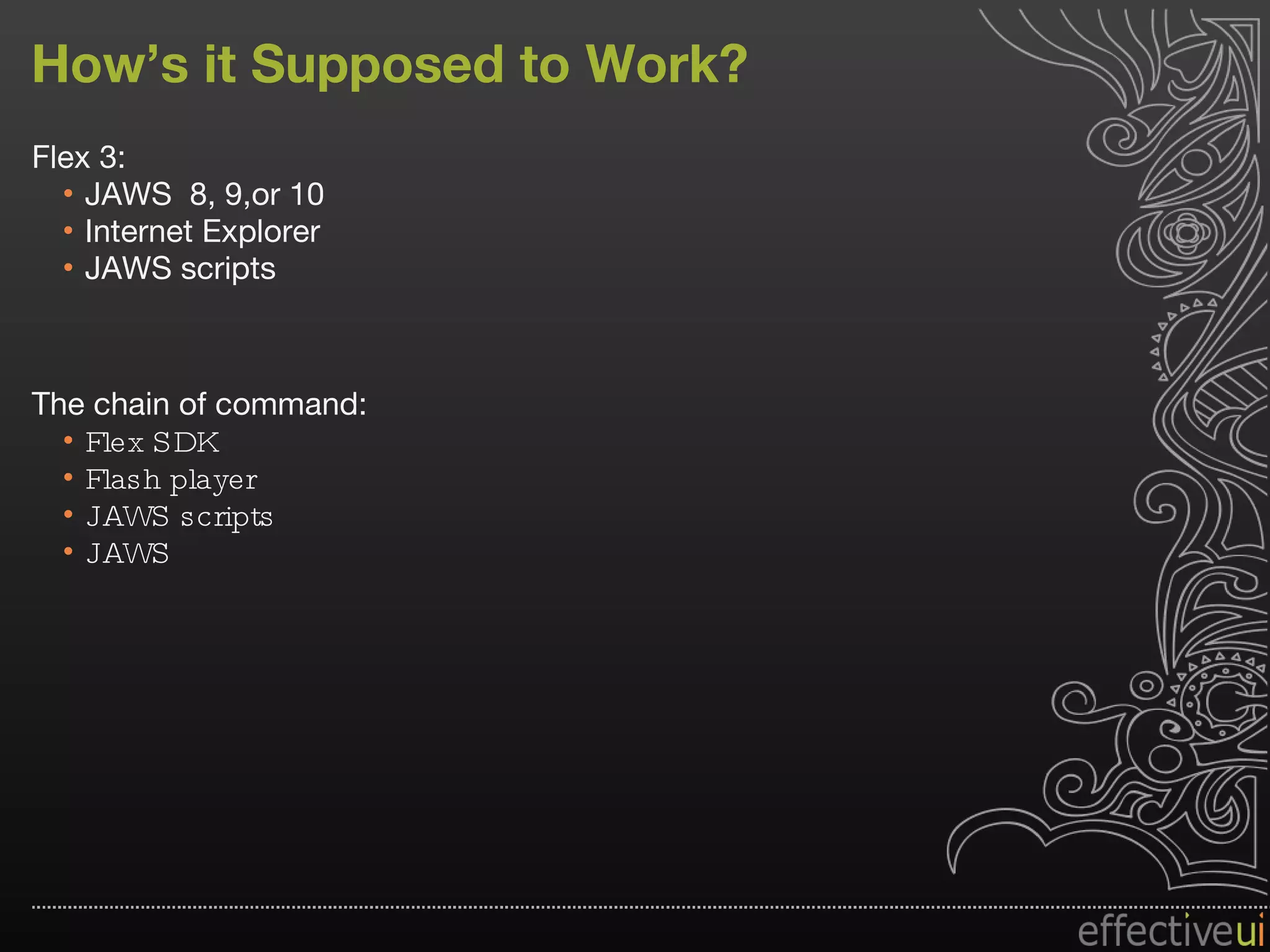 How’s it Supposed to Work? Flex 3: JAWS  8, 9,or 10 Internet Explorer JAWS scripts The chain of command: Flex SDK Flash player JAWS scripts JAWS  