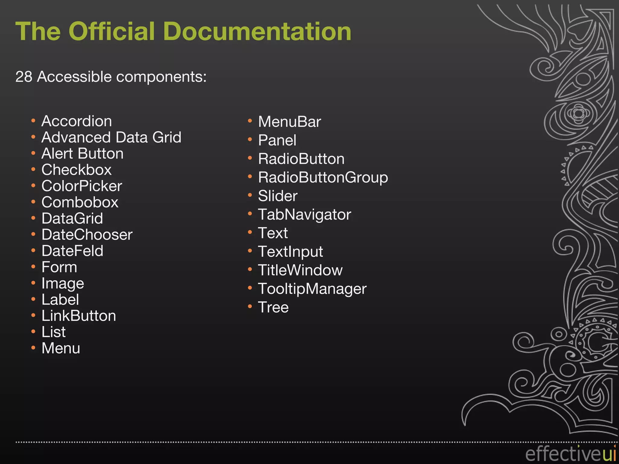 The Official Documentation 28 Accessible components: Accordion Advanced Data Grid Alert Button Checkbox ColorPicker Combobox DataGrid DateChooser DateFeld Form Image Label LinkButton List Menu MenuBar Panel RadioButton RadioButtonGroup Slider TabNavigator Text TextInput TitleWindow TooltipManager Tree 