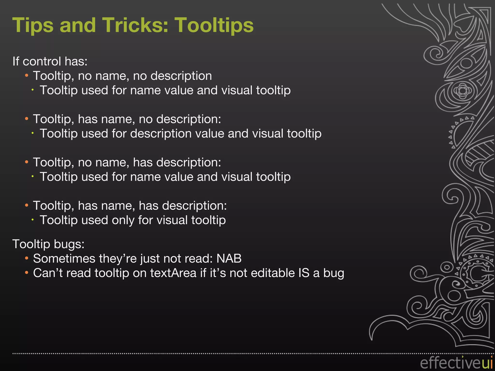 Tips and Tricks: Tooltips If control has: Tooltip, no name, no description Tooltip used for name value and visual tooltip Tooltip, has name, no description:  Tooltip used for description value and visual tooltip Tooltip, no name, has description:  Tooltip used for name value and visual tooltip Tooltip, has name, has description:  Tooltip used only for visual tooltip Tooltip bugs: Sometimes they’re just not read: NAB  Can’t read tooltip on textArea if it’s not editable IS a bug 