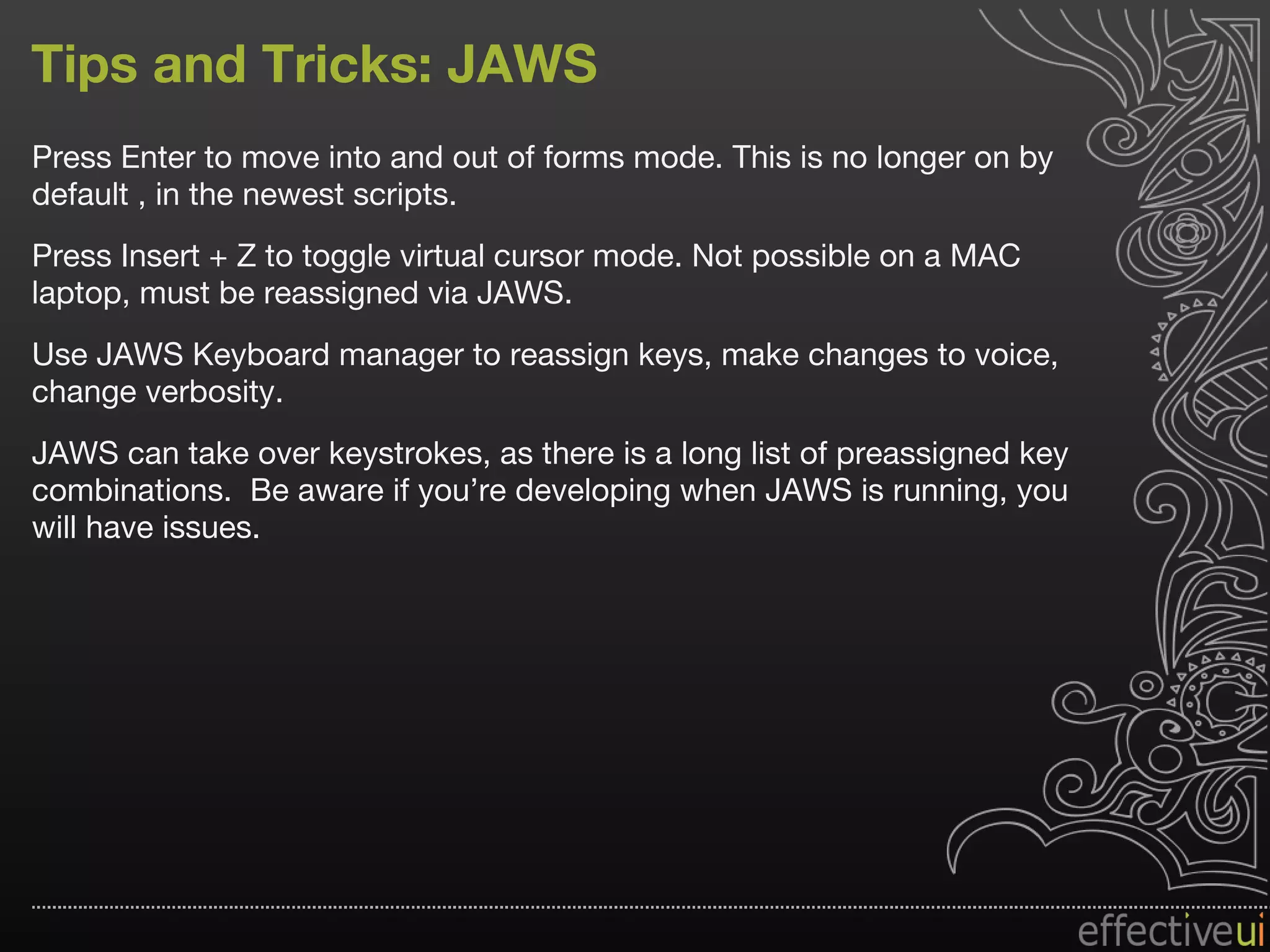 Tips and Tricks: JAWS Press Enter to move into and out of forms mode. This is no longer on by default , in the newest scripts. Press Insert + Z to toggle virtual cursor mode. Not possible on a MAC laptop, must be reassigned via JAWS. Use JAWS Keyboard manager to reassign keys, make changes to voice, change verbosity. JAWS can take over keystrokes, as there is a long list of preassigned key combinations.  Be aware if you’re developing when JAWS is running, you will have issues. 
