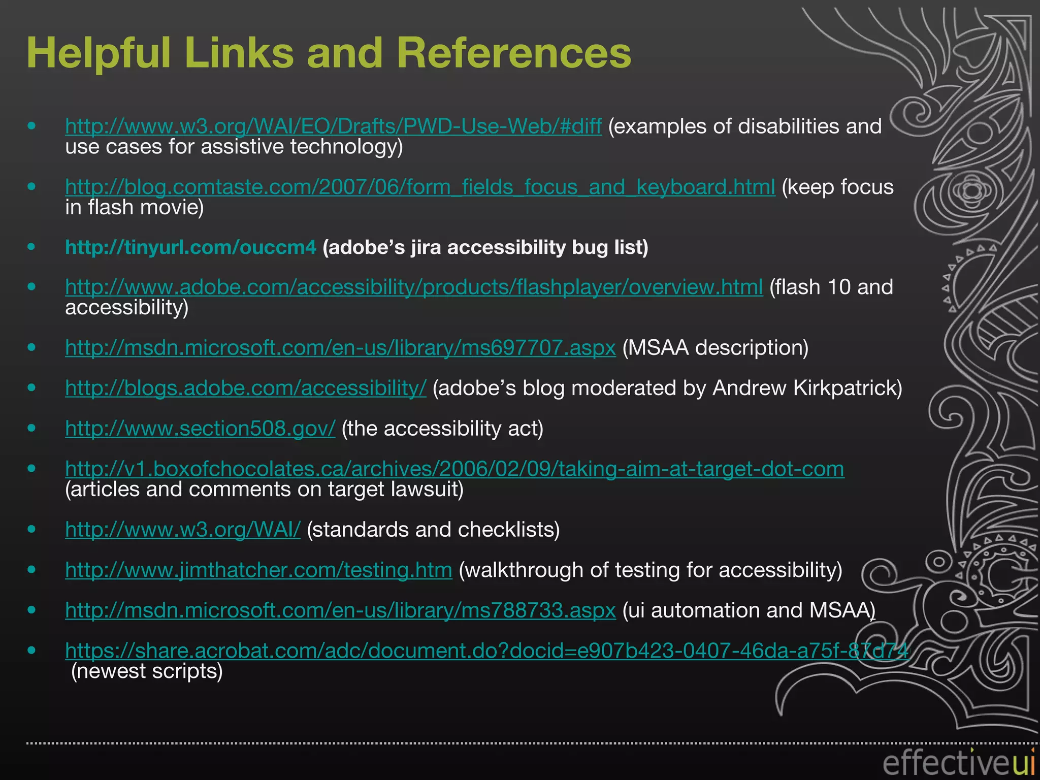 Helpful Links and References http://www.w3.org/WAI/EO/Drafts/PWD-Use-Web/#diff  (examples of disabilities and use cases for assistive technology) http://blog.comtaste.com/2007/06/form_fields_focus_and_keyboard.html  (keep focus in flash movie) http://tinyurl.com/ouccm4  (adobe’s jira accessibility bug list) http://www.adobe.com/accessibility/products/flashplayer/overview.html  (flash 10 and accessibility) http://msdn.microsoft.com/en-us/library/ms697707.aspx  (MSAA description) http://blogs.adobe.com/accessibility/  (adobe’s blog moderated by Andrew Kirkpatrick) http://www.section508.gov/  (the accessibility act) http://v1.boxofchocolates.ca/archives/2006/02/09/taking-aim-at-target-dot-com  (articles and comments on target lawsuit) http://www.w3.org/WAI/  (standards and checklists) http://www.jimthatcher.com/testing.htm  (walkthrough of testing for accessibility) http:// msdn.microsoft.com/en-us/library/ms788733.aspx  (ui automation and MSAA ) https://share.acrobat.com/adc/document.do?docid=e907b423-0407-46da-a75f-87d7468dd997  (newest scripts) 
