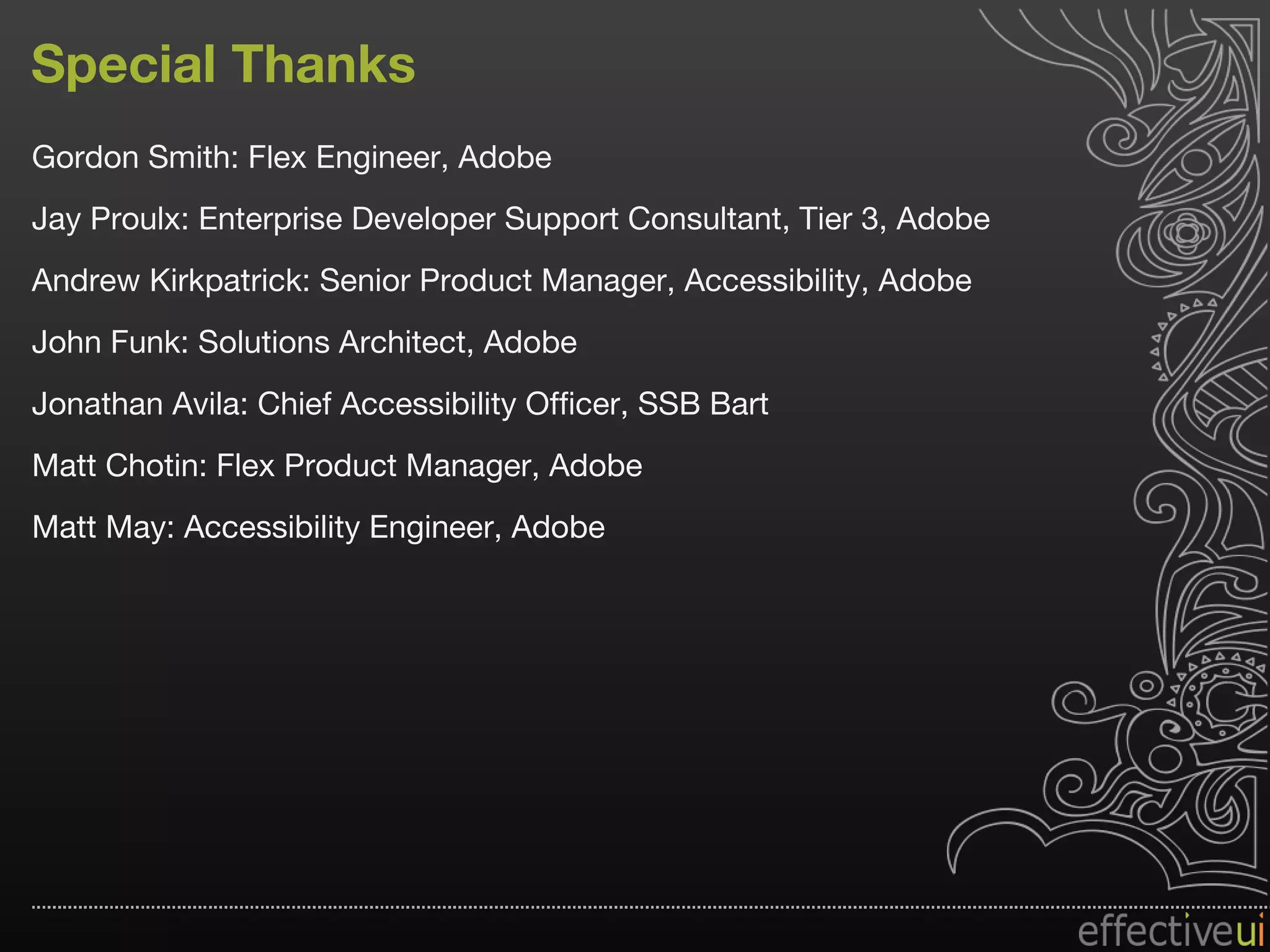 Special Thanks Gordon Smith: Flex Engineer, Adobe Jay Proulx: Enterprise Developer Support Consultant, Tier 3, Adobe Andrew Kirkpatrick: Senior Product Manager, Accessibility, Adobe John Funk: Solutions Architect, Adobe Jonathan Avila: Chief Accessibility Officer, SSB Bart Matt Chotin: Flex Product Manager, Adobe  Matt May: Accessibility Engineer, Adobe 