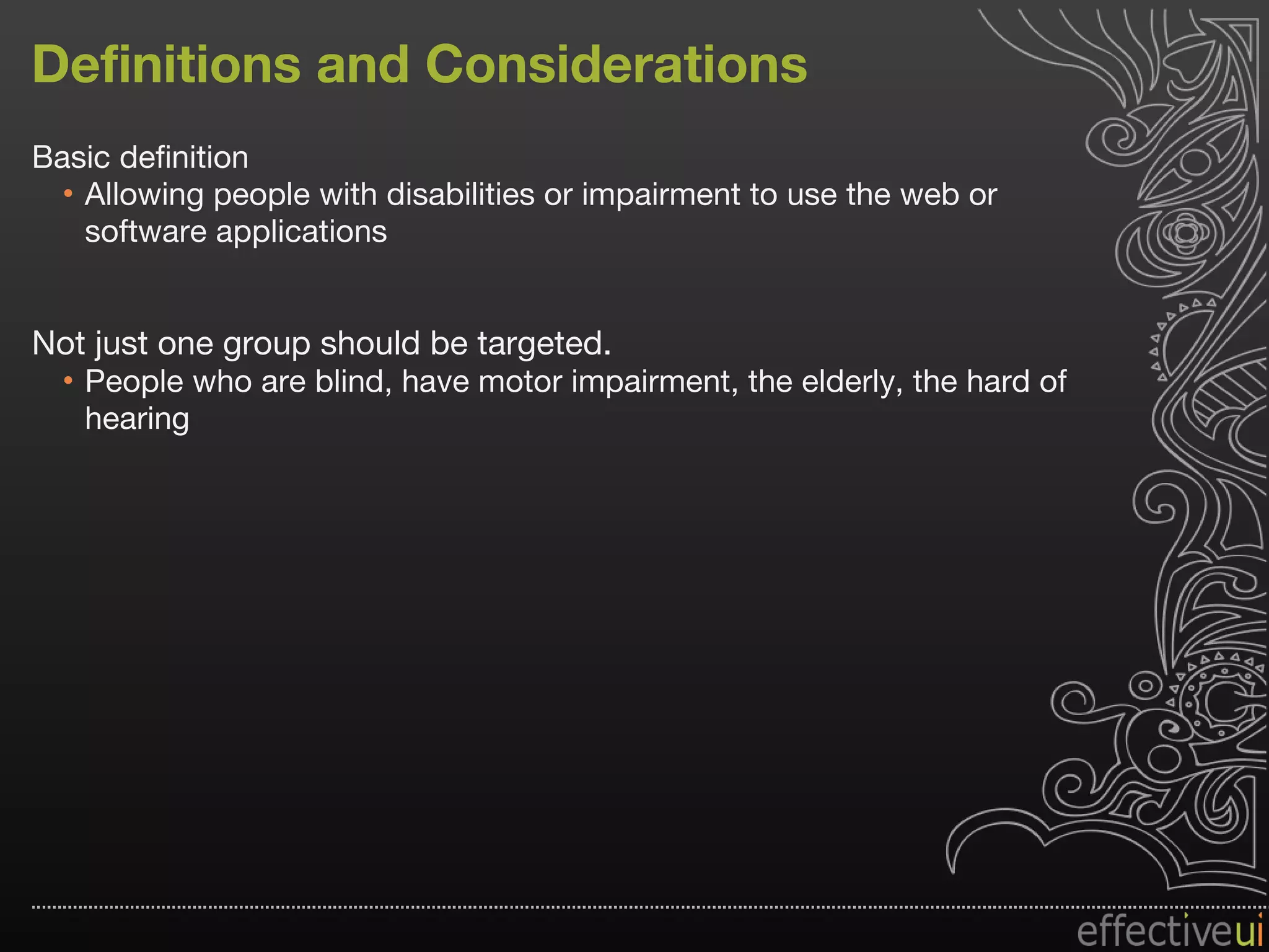 Definitions and Considerations Basic definition Allowing people with disabilities or impairment to use the web or software applications Not just one group should be targeted.  People who are blind, have motor impairment, the elderly, the hard of hearing 