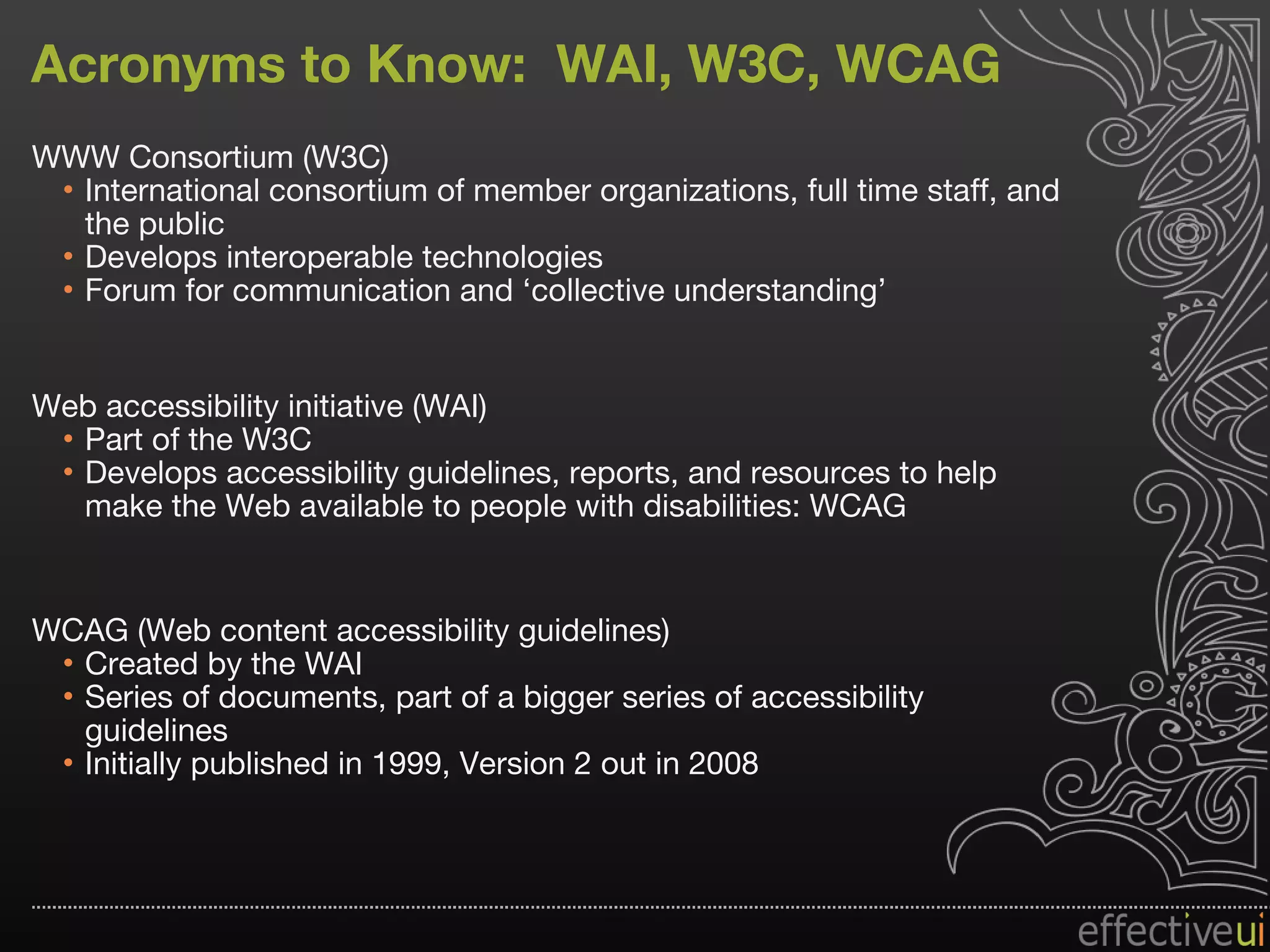 Acronyms to Know:  WAI, W3C, WCAG WWW Consortium (W3C) International consortium of member organizations, full time staff, and the public Develops interoperable technologies Forum for communication and ‘collective understanding’ Web accessibility initiative (WAI)  Part of the W3C Develops accessibility guidelines, reports, and resources to help make the Web available to people with disabilities: WCAG WCAG (Web content accessibility guidelines) Created by the WAI Series of documents, part of a bigger series of accessibility guidelines Initially published in 1999, Version 2 out in 2008 