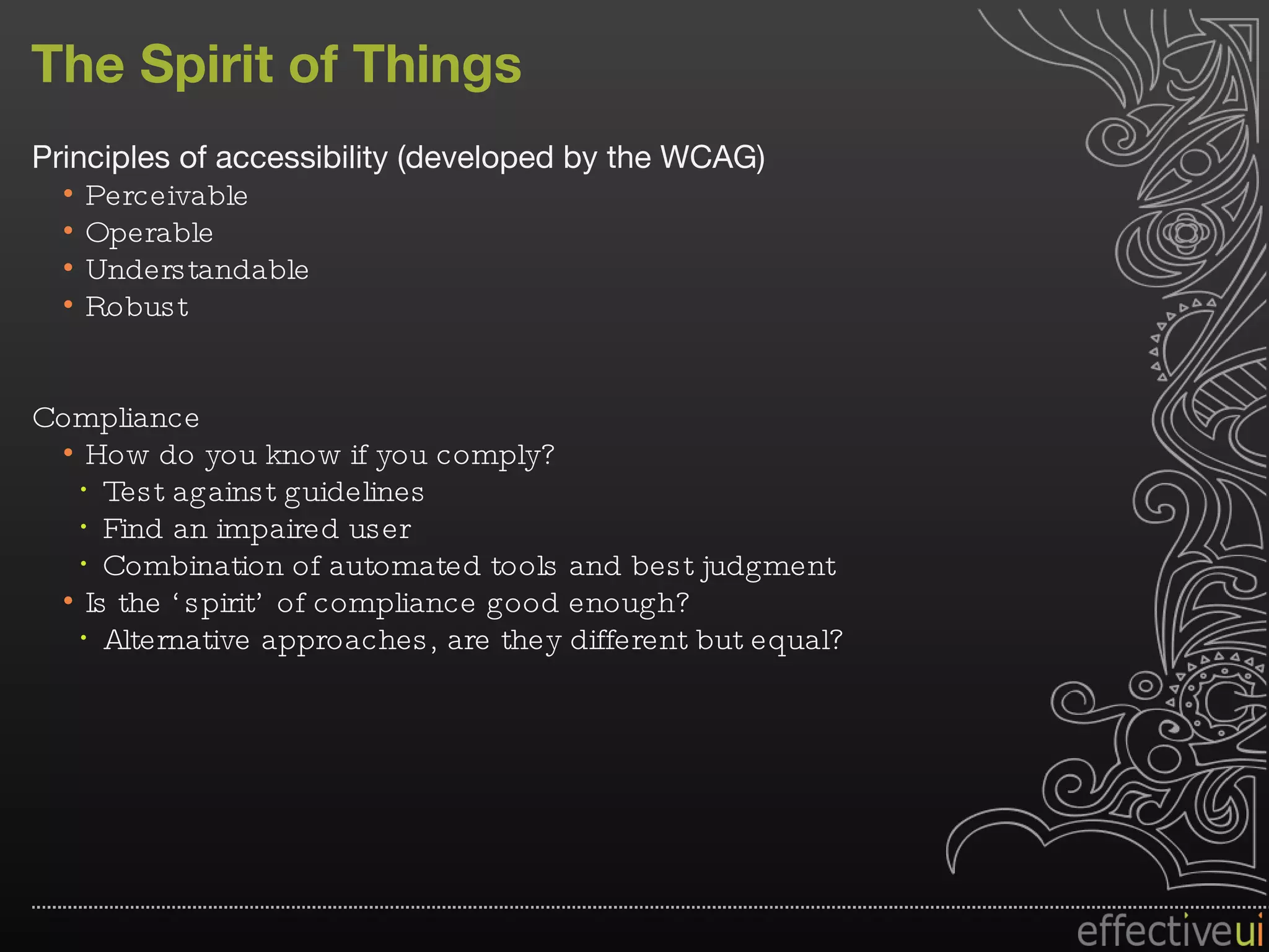 The Spirit of Things Principles of accessibility (developed by the WCAG) Perceivable Operable Understandable Robust Compliance How do you know if you comply? Test against guidelines Find an impaired user Combination of automated tools and best judgment Is the ‘spirit’ of compliance good enough? Alternative approaches, are they different but equal? 